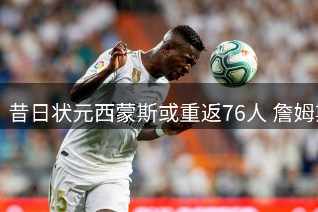 昔日状元西蒙斯或重返76人 詹姆斯力促成关键签约