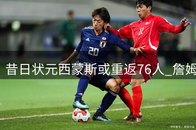 昔日状元西蒙斯或重返76人 詹姆斯力促成关键签约